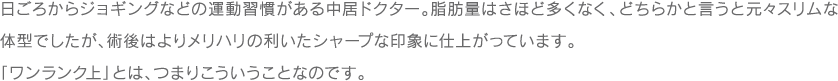 日ごろからジョギングなどの運動習慣がある中居ドクター。脂肪量はさほど多くなく、どちらかと言うと元々スリムな体型でしたが、術後はよりメリハリの利いたシャープな印象に仕上がっています。「ワンランク上」とは、つまりこういうことなのです。