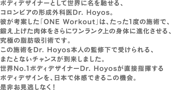 ボディデザイナーとして世界に名を馳せる、コロンビアの形成外科医Dr. Hoyos。彼が考案した「ONE Workout」は、たった1度の施術で、鍛え上げた肉体をさらにワンランク上の身体に進化させる、究極の脂肪吸引術です。この施術をDr. Hoyos本人の監修下で受けられる、またとないチャンスが到来しました。世界No.1ボディデザイナーDr. Hoyosが直接指揮するボディデザインを、日本で体感できるこの機会。是非お見逃しなく！